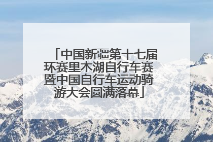 中国新疆第十七届环赛里木湖自行车赛暨中国自行车运动骑游大会圆满落幕