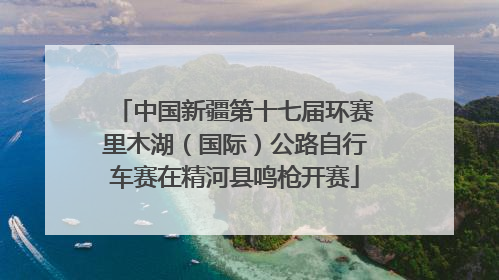 中国新疆第十七届环赛里木湖（国际）公路自行车赛在精河县鸣枪开赛