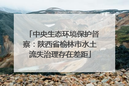 中央生态环境保护督察：陕西省榆林市水土流失治理存在差距