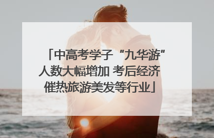 中高考学子“九华游”人数大幅增加 考后经济催热旅游美发等行业