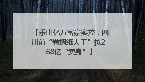 乐山亿万富豪实控，四川前“卷烟纸大王”拟2.68亿“卖身”