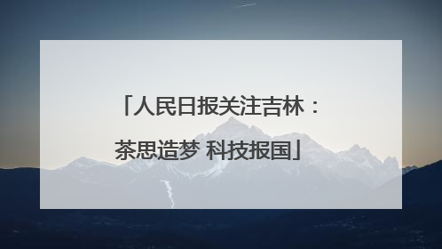 人民日报关注吉林：茶思造梦 科技报国