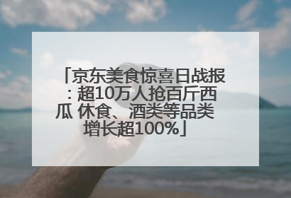 京东美食惊喜日战报：超10万人抢百斤西瓜 休食、酒类等品类增长超100%