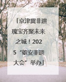 京津冀非遗瑰宝齐聚未来之城！2025“雄安非遗大会”举办