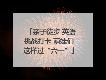 亲子徒步 英语挑战打卡 萌娃们这样过“六一”