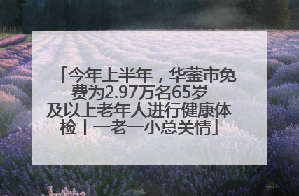 今年上半年，华蓥市免费为2.97万名65岁及以上老年人进行健康体检丨一老一小总关情