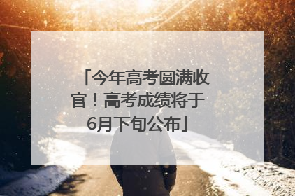 今年高考圆满收官！高考成绩将于6月下旬公布