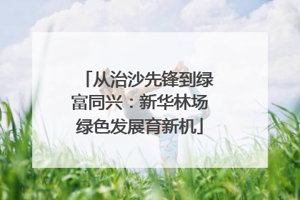 从治沙先锋到绿富同兴：新华林场绿色发展育新机