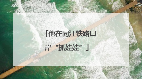 他在同江铁路口岸“抓娃娃”