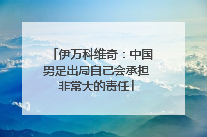 伊万科维奇：中国男足出局自己会承担非常大的责任