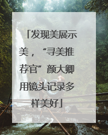 发现美展示美，“寻美推荐官”颜大卿用镜头记录多样美好
