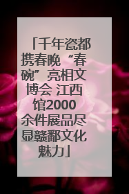 千年瓷都携春晚“春碗”亮相文博会 江西馆2000余件展品尽显赣鄱文化魅力