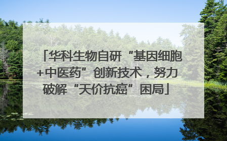 华科生物自研“基因细胞+中医药”创新技术，努力破解“天价抗癌”困局