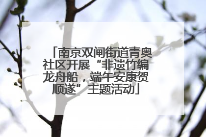 南京双闸街道青奥社区开展“非遗竹编龙舟船，端午安康贺顺遂”主题活动
