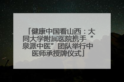 健康中国看山西：大同大学附属医院携手“泉派中医”团队举行中医师承授牌仪式