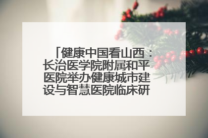 健康中国看山西：长治医学院附属和平医院举办健康城市建设与智慧医院临床研究能力提升交流会