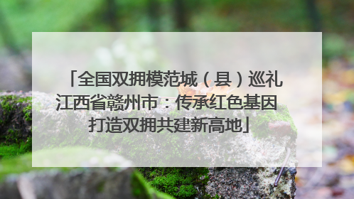 全国双拥模范城（县）巡礼江西省赣州市：传承红色基因 打造双拥共建新高地