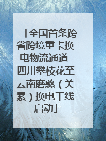 全国首条跨省跨境重卡换电物流通道 四川攀枝花至云南磨憨（关累）换电干线启动