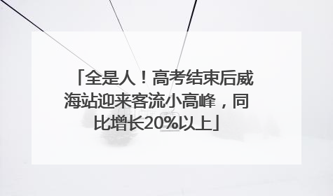 全是人！高考结束后威海站迎来客流小高峰，同比增长20%以上