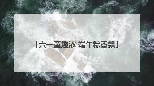 六一童趣浓 端午粽香飘