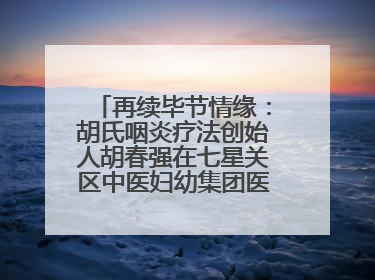 再续毕节情缘：胡氏咽炎疗法创始人胡春强在七星关区中医妇幼集团医院预约开诊