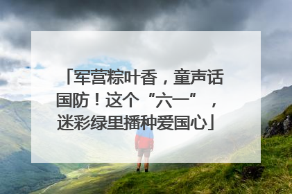 军营粽叶香，童声话国防！这个“六一”，迷彩绿里播种爱国心