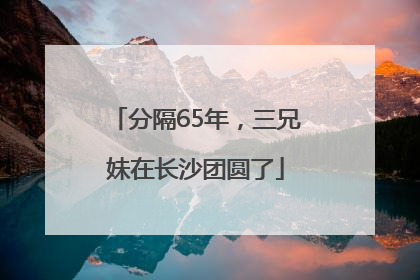 分隔65年，三兄妹在长沙团圆了