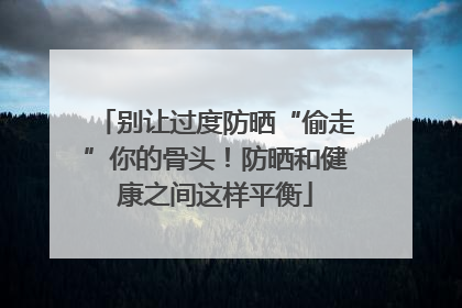 别让过度防晒“偷走”你的骨头！防晒和健康之间这样平衡