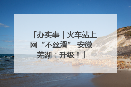 办实事｜火车站上网“不丝滑” 安徽芜湖：升级！