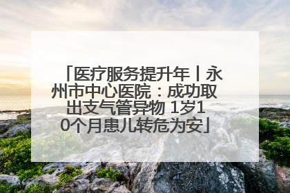 医疗服务提升年丨永州市中心医院：成功取出支气管异物 1岁10个月患儿转危为安