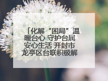 化解“困局”温暖台心 守护台属安心生活 开封市龙亭区台联积极解决台属生活难题