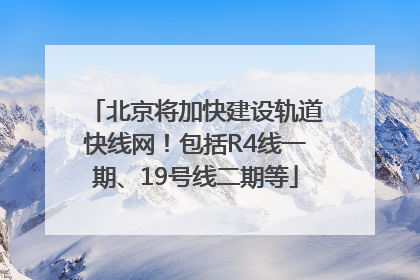 北京将加快建设轨道快线网！包括R4线一期、19号线二期等