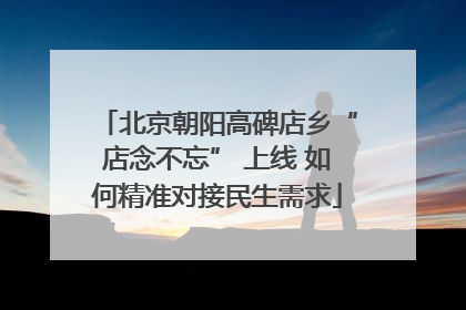北京朝阳高碑店乡“店念不忘” 上线 如何精准对接民生需求