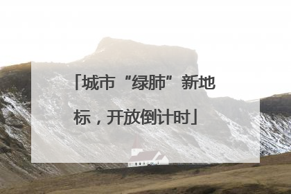 城市“绿肺”新地标，开放倒计时