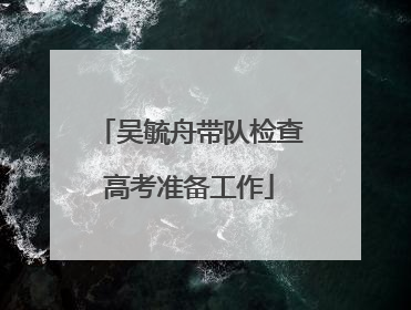 吴毓舟带队检查高考准备工作