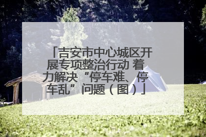 吉安市中心城区开展专项整治行动 着力解决“停车难、停车乱”问题（图）