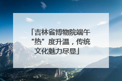 吉林省博物院端午“热”度升温，传统文化魅力尽显