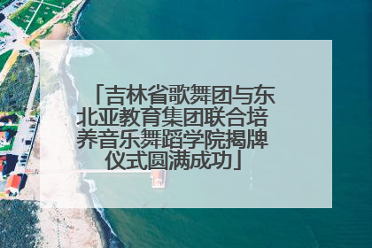 吉林省歌舞团与东北亚教育集团联合培养音乐舞蹈学院揭牌仪式圆满成功