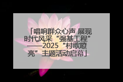 唱响群众心声 展现时代风采“强基工程”——2025“村歌嘹亮”主题活动启幕