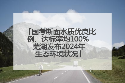 国考断面水质优良比例、达标率均100% 芜湖发布2024年生态环境状况