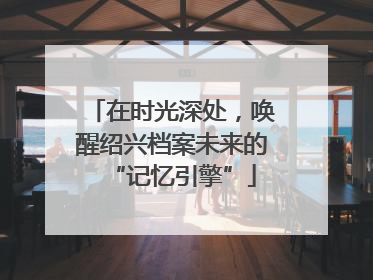 在时光深处，唤醒绍兴档案未来的“记忆引擎”