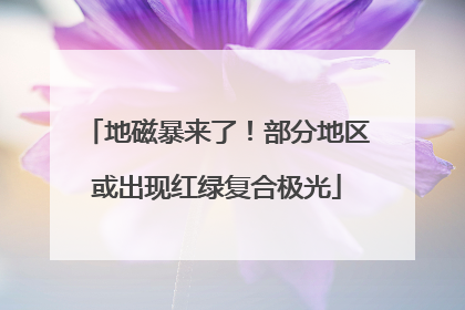地磁暴来了！部分地区或出现红绿复合极光