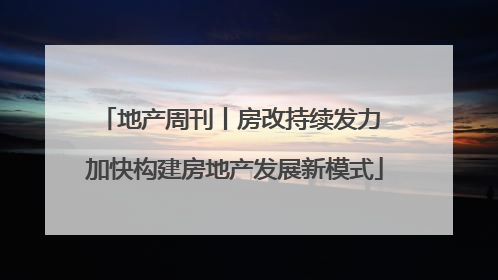 地产周刊丨房改持续发力 加快构建房地产发展新模式