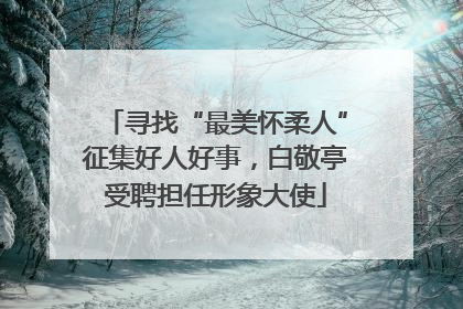 寻找“最美怀柔人”征集好人好事，白敬亭受聘担任形象大使