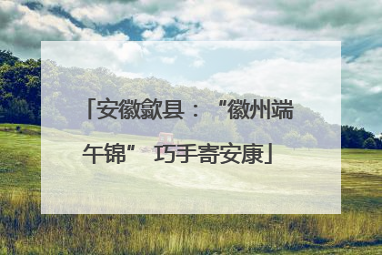 安徽歙县：“徽州端午锦” 巧手寄安康