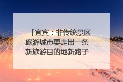宜宾：非传统景区旅游城市要走出一条新旅游目的地新路子｜话锦绣·说安逸