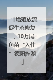增殖放流促生态修复，10万尾鱼苗“入住”德阳旌湖