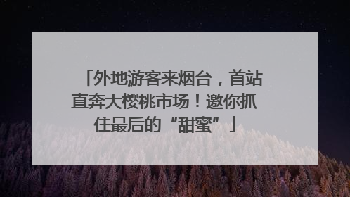 外地游客来烟台，首站直奔大樱桃市场！邀你抓住最后的“甜蜜”