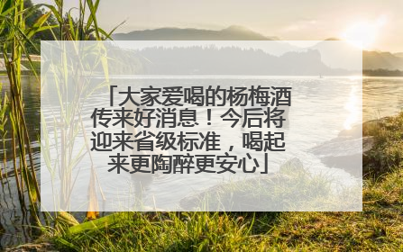 大家爱喝的杨梅酒传来好消息！今后将迎来省级标准，喝起来更陶醉更安心