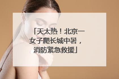 天太热！北京一女子爬长城中暑，消防紧急救援